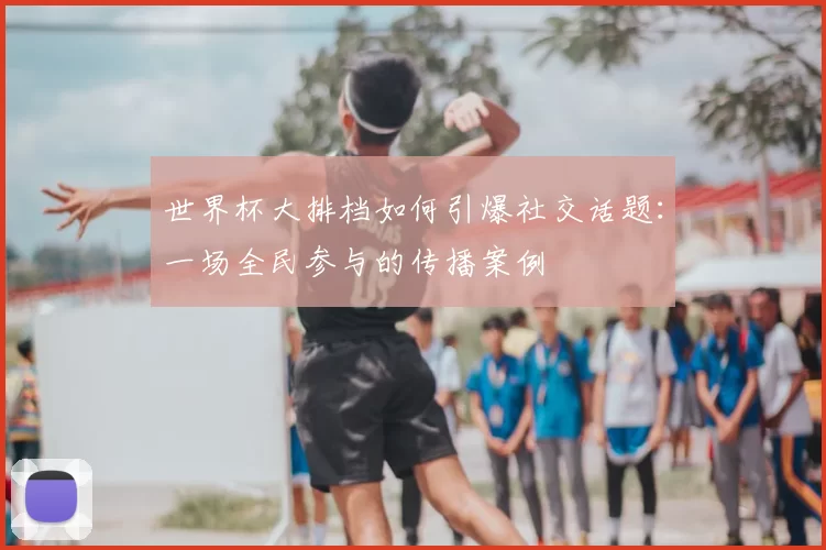 世界杯大排档如何引爆社交话题:一场全民参与的传播案例