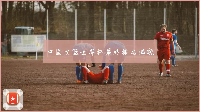 中国女篮世界杯最终排名揭晓