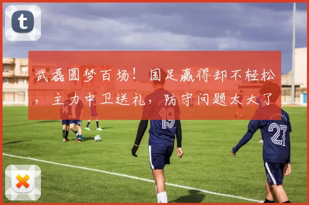 武磊圆梦百场!国足赢得却不轻松,主力中卫送礼,防守问题太大了
