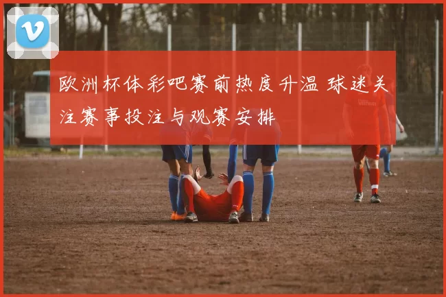 欧洲杯体彩吧赛前热度升温 球迷关注赛事投注与观赛安排