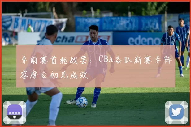 季前赛首轮战罢,CBA各队新赛季阵容磨合初见成效