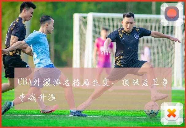 CBA外援排名格局生变，顶级后卫争夺战升温