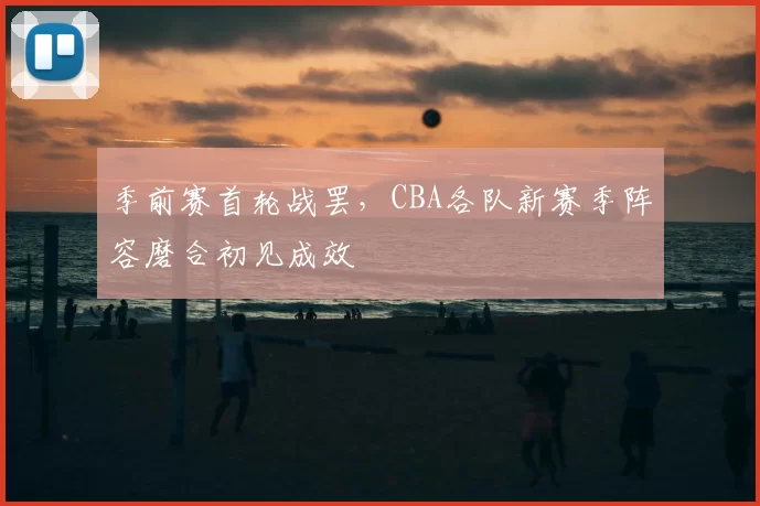 季前赛首轮战罢,CBA各队新赛季阵容磨合初见成效