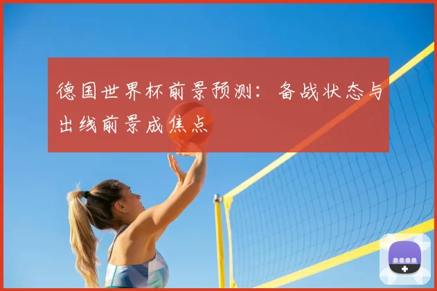 德国世界杯前景预测:备战状态与出线前景成焦点