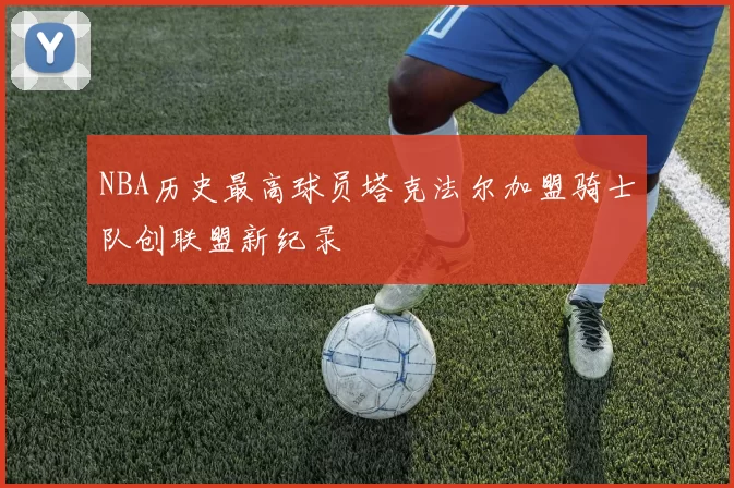NBA历史最高球员塔克法尔加盟骑士队创联盟新纪录