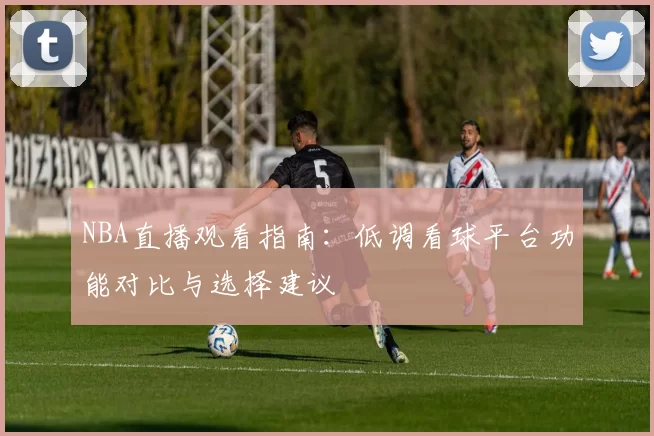 NBA直播观看指南:低调看球平台功能对比与选择建议