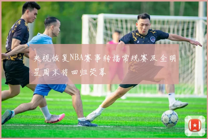 央视恢复NBA赛事转播常规赛及全明星周末将回归荧幕