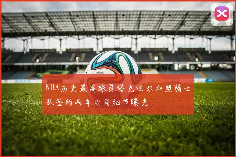 NBA历史最高球员塔克法尔加盟骑士队签约两年合同细节曝光