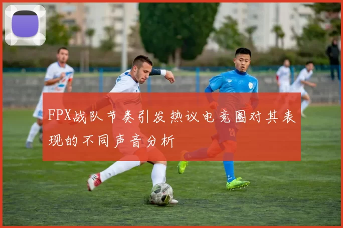 FPX战队节奏引发热议电竞圈对其表现的不同声音分析