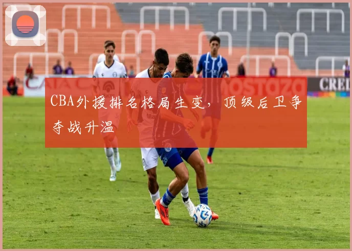 CBA外援排名格局生变，顶级后卫争夺战升温