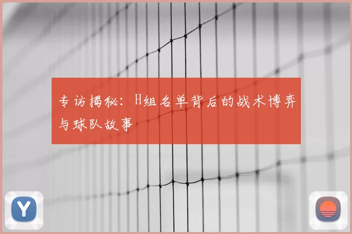 专访揭秘:H组名单背后的战术博弈与球队故事
