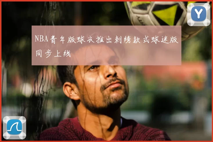 NBA青年版球衣推出刺绣款式球迷版同步上线