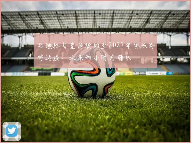 吕迪格与皇马续约至2027年协议即将达成,未来两小时内确认