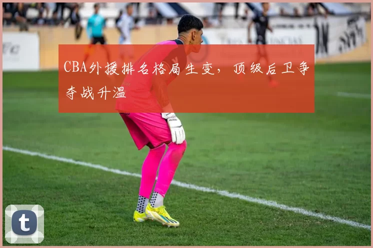 CBA外援排名格局生变，顶级后卫争夺战升温