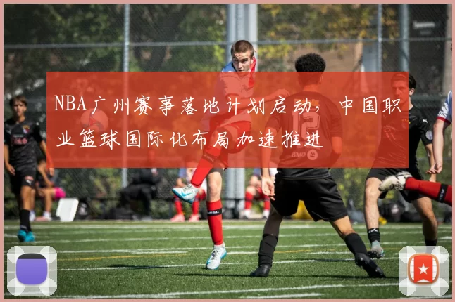 NBA广州赛事落地计划启动，中国职业篮球国际化布局加速推进