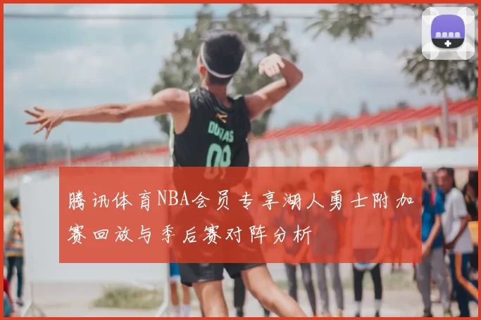 腾讯体育NBA会员专享湖人勇士附加赛回放与季后赛对阵分析