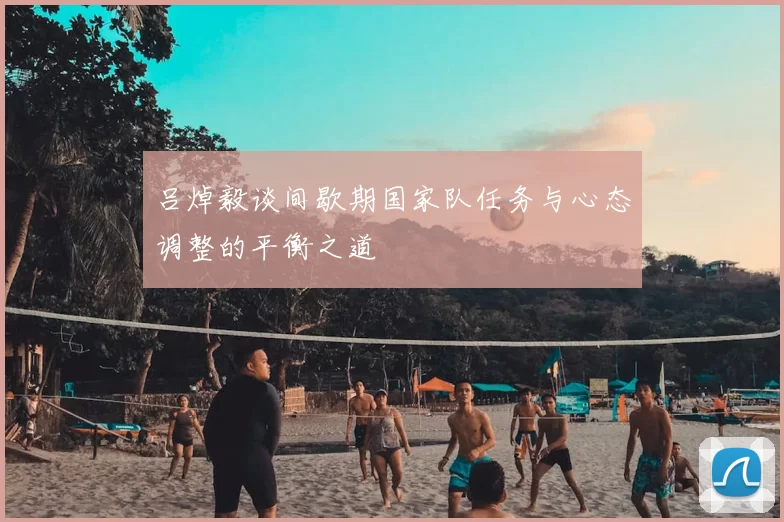 吕焯毅谈间歇期国家队任务与心态调整的平衡之道