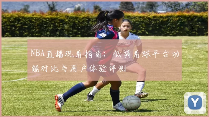 NBA直播观看指南:低调看球平台功能对比与用户体验评测