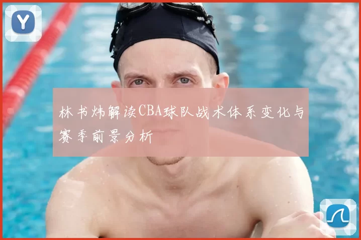 林书炜解读CBA球队战术体系变化与赛季前景分析