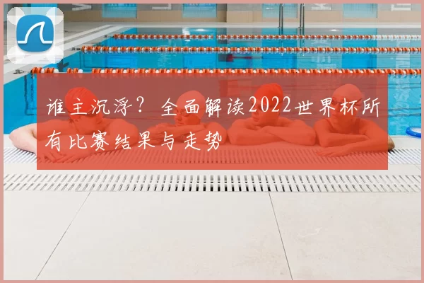 谁主沉浮?全面解读2022世界杯所有比赛结果与走势
