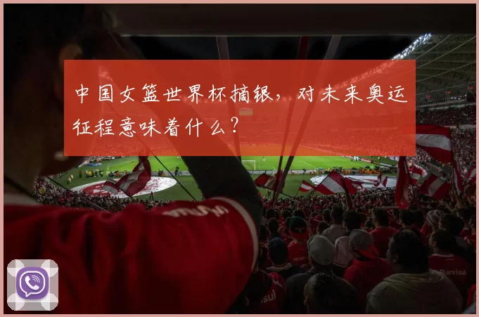 中国女篮世界杯摘银,对未来奥运征程意味着什么?