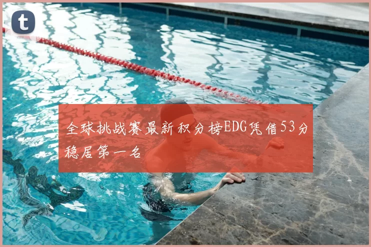 全球挑战赛最新积分榜EDG凭借53分稳居第一名