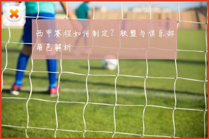 西甲赛程如何制定？联盟与俱乐部角色解析