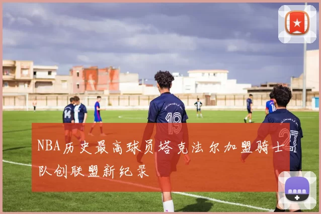 NBA历史最高球员塔克法尔加盟骑士队创联盟新纪录