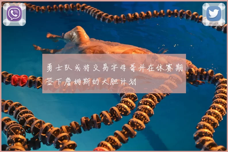 勇士队或将交易字母哥并在休赛期签下詹姆斯的大胆计划
