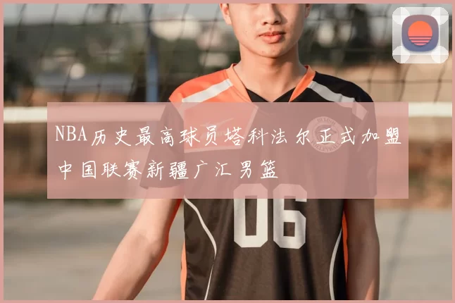 NBA历史最高球员塔科法尔正式加盟中国联赛新疆广汇男篮