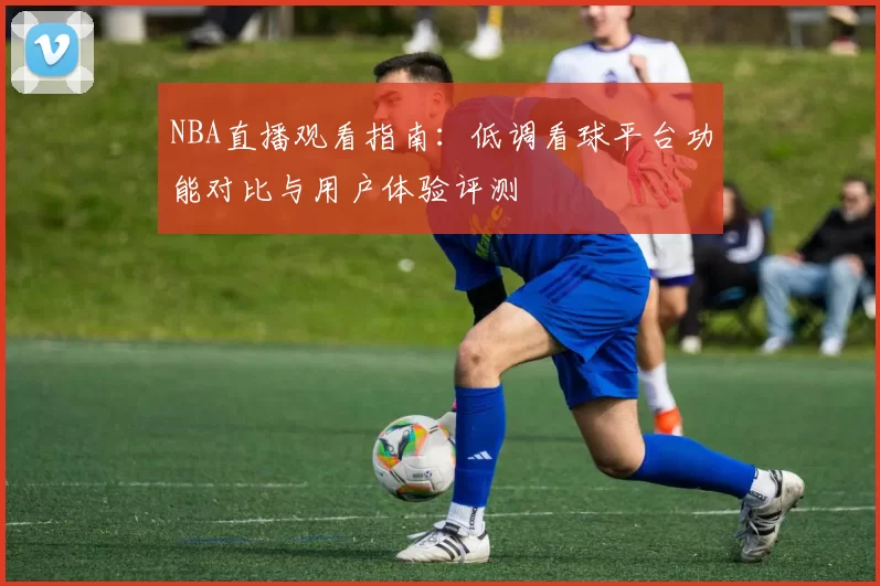 NBA直播观看指南:低调看球平台功能对比与用户体验评测