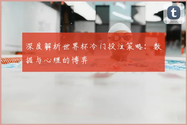 深度解析世界杯冷门投注策略:数据与心理的博弈