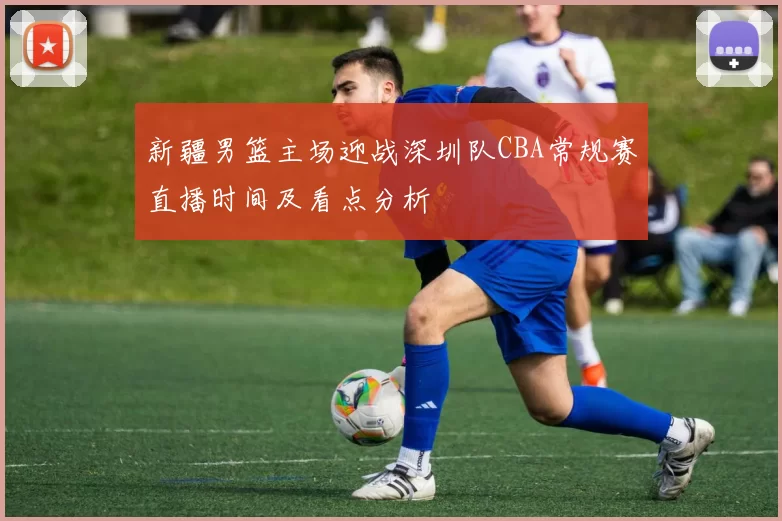 新疆男篮主场迎战深圳队CBA常规赛直播时间及看点分析