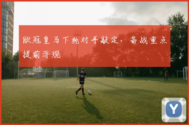 欧冠皇马下轮对手敲定,备战重点提前浮现