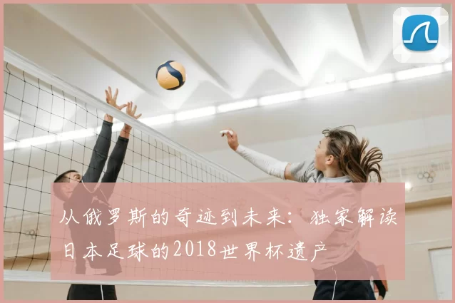 从俄罗斯的奇迹到未来:独家解读日本足球的2018世界杯遗产