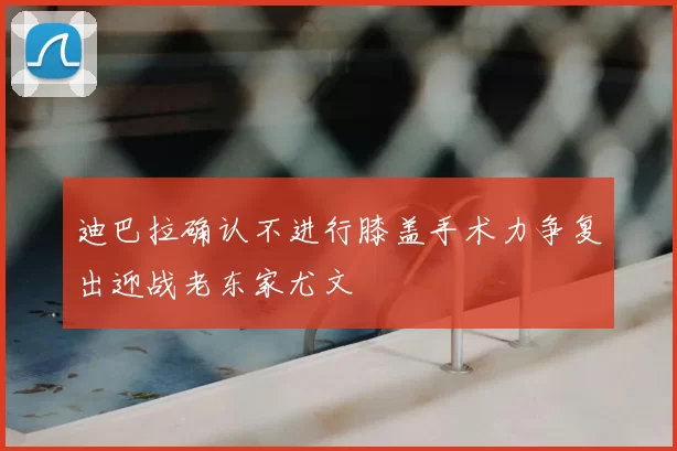迪巴拉确认不进行膝盖手术力争复出迎战老东家尤文