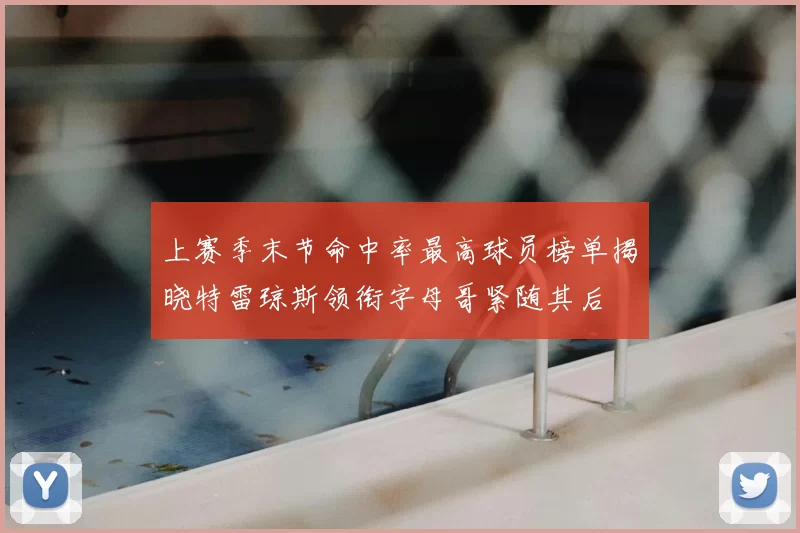 上赛季末节命中率最高球员榜单揭晓特雷琼斯领衔字母哥紧随其后