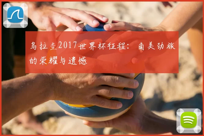 乌拉圭2017世界杯征程:南美劲旅的荣耀与遗憾