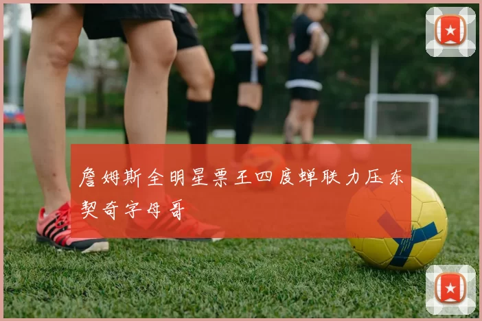 詹姆斯全明星票王四度蝉联力压东契奇字母哥