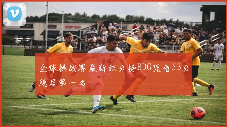 全球挑战赛最新积分榜EDG凭借53分稳居第一名
