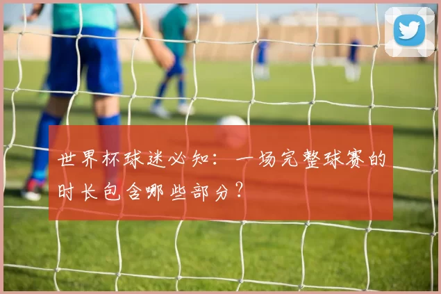 世界杯球迷必知:一场完整球赛的时长包含哪些部分?