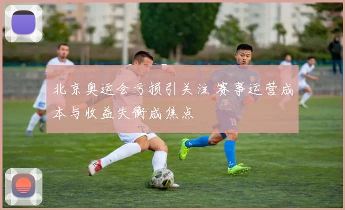 北京奥运会亏损引关注 赛事运营成本与收益失衡成焦点