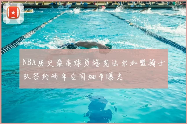 NBA历史最高球员塔克法尔加盟骑士队签约两年合同细节曝光