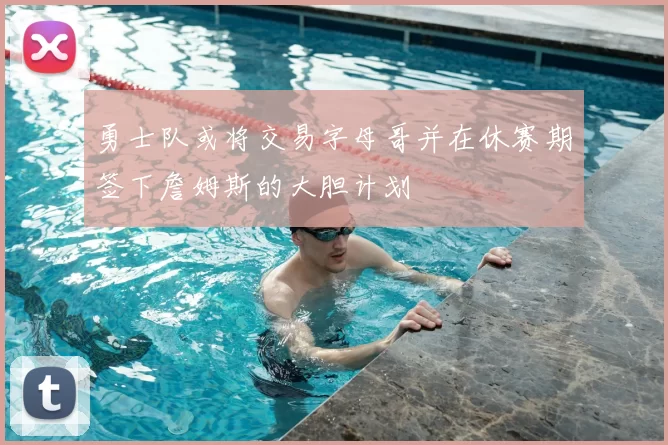 勇士队或将交易字母哥并在休赛期签下詹姆斯的大胆计划