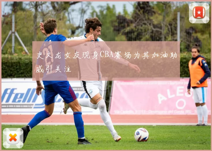 史文龙女友现身CBA赛场为其加油助威引关注