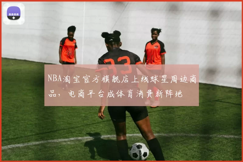 NBA淘宝官方旗舰店上线球星周边商品，电商平台成体育消费新阵地