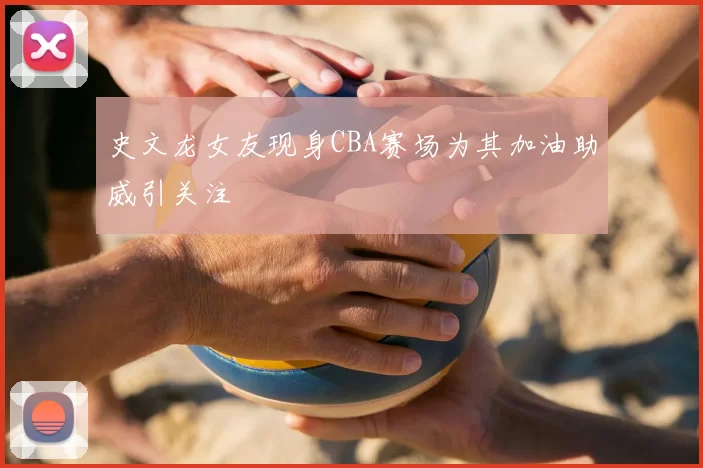 史文龙女友现身CBA赛场为其加油助威引关注