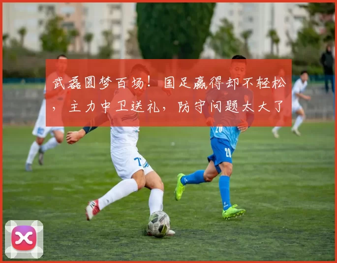 武磊圆梦百场!国足赢得却不轻松,主力中卫送礼,防守问题太大了