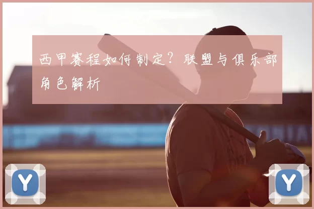 西甲赛程如何制定？联盟与俱乐部角色解析