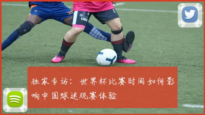 独家专访:世界杯比赛时间如何影响中国球迷观赛体验